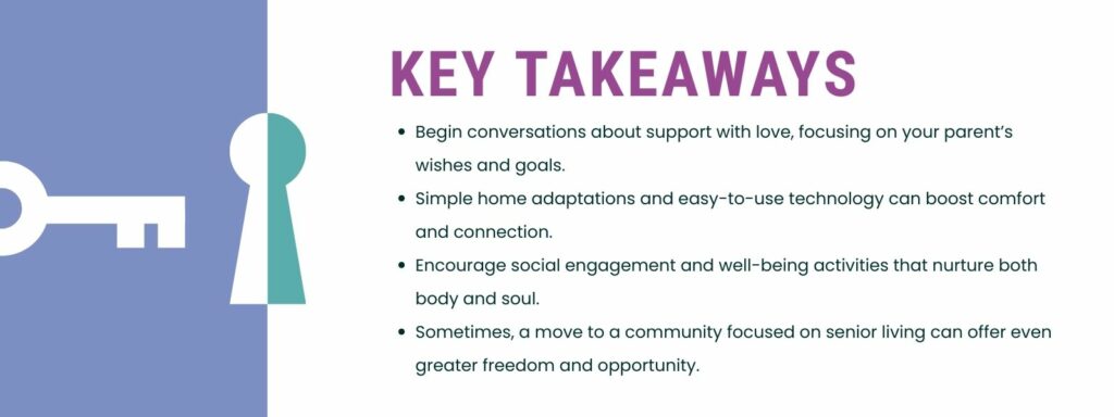 infographic that says 'Key Takeaways
Begin conversations about support with love, focusing on your parent’s wishes and goals.
Simple home adaptations and easy-to-use technology can boost comfort and connection.
Encourage social engagement and well-being activities that nurture both body and soul.
Sometimes, a move to a community focused on senior living can offer even greater freedom and opportunity.'